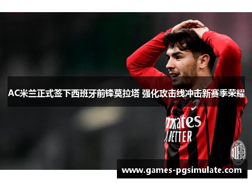 AC米兰正式签下西班牙前锋莫拉塔 强化攻击线冲击新赛季荣耀 AC米兰正式签下西班牙前锋莫拉塔 强化攻击线冲击新赛季荣耀