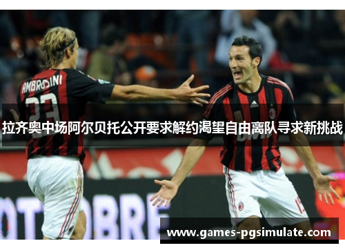 拉齐奥中场阿尔贝托公开要求解约渴望自由离队寻求新挑战