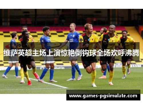 维萨英超主场上演惊艳倒钩球全场欢呼沸腾 维萨英超主场上演惊艳倒钩球全场欢呼沸腾