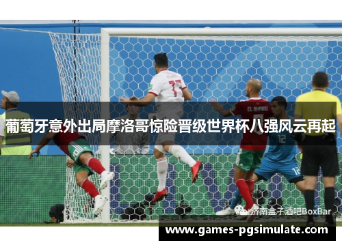 葡萄牙意外出局摩洛哥惊险晋级世界杯八强风云再起