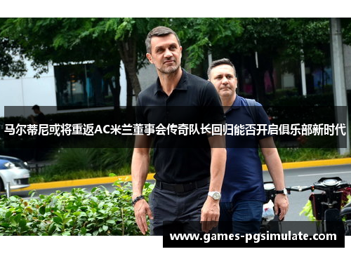 马尔蒂尼或将重返AC米兰董事会传奇队长回归能否开启俱乐部新时代 马尔蒂尼或将重返AC米兰董事会传奇队长回归能否开启俱乐部新时代