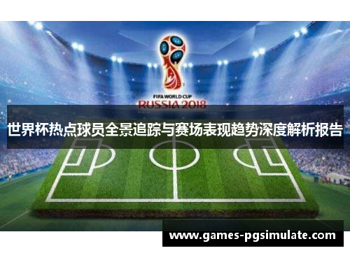 世界杯热点球员全景追踪与赛场表现趋势深度解析报告 世界杯热点球员全景追踪与赛场表现趋势深度解析报告