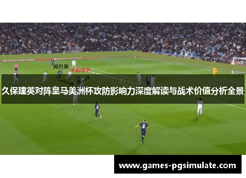 久保建英对阵皇马美洲杯攻防影响力深度解读与战术价值分析全景 久保建英对阵皇马美洲杯攻防影响力深度解读与战术价值分析全景