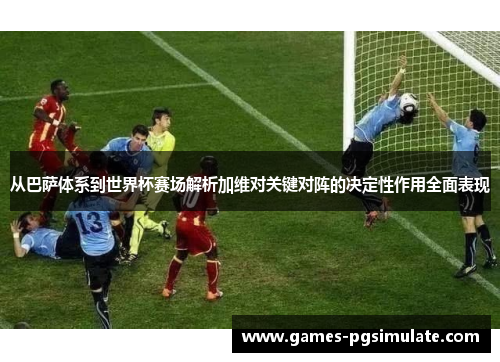 从巴萨体系到世界杯赛场解析加维对关键对阵的决定性作用全面表现