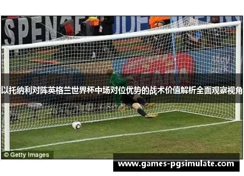 以托纳利对阵英格兰世界杯中场对位优势的战术价值解析全面观察视角
