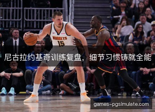 尼古拉约基奇训练复盘，细节习惯铸就全能